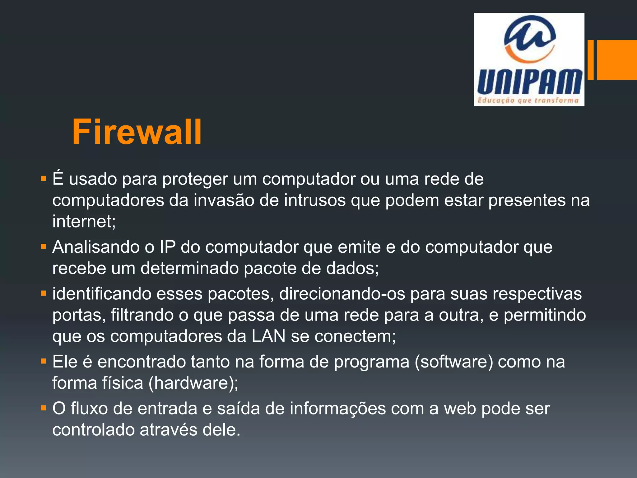 Firewall
 É usado para proteger um computador ou uma rede de
computadores da invasão de intrusos que podem estar presentes na
internet;
 Analisando o IP do computador que emite e do computador que
recebe um determinado pacote de dados;
 identificando esses pacotes, direcionando-os para suas respectivas
portas, filtrando o que passa de uma rede para a outra, e permitindo
que os computadores da LAN se conectem;
 Ele é encontrado tanto na forma de programa (software) como na
forma física (hardware);
 O fluxo de entrada e saída de informações com a web pode ser
controlado através dele.
 