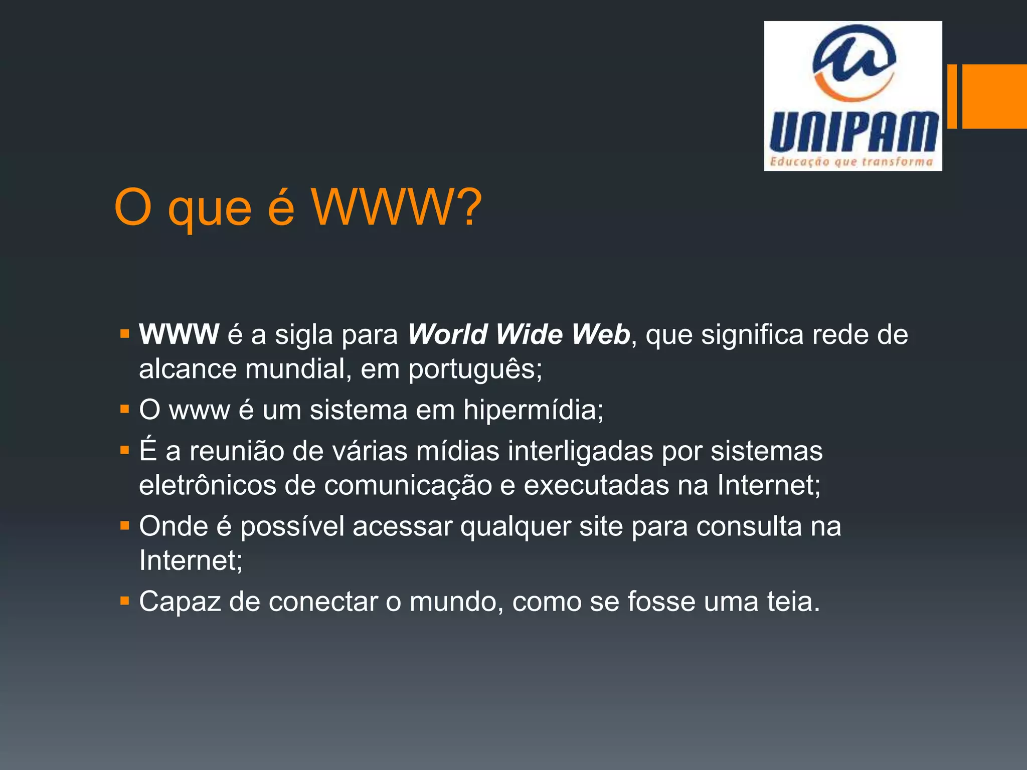 O que é WWW?
 WWW é a sigla para World Wide Web, que significa rede de
alcance mundial, em português;
 O www é um sistema em hipermídia;
 É a reunião de várias mídias interligadas por sistemas
eletrônicos de comunicação e executadas na Internet;
 Onde é possível acessar qualquer site para consulta na
Internet;
 Capaz de conectar o mundo, como se fosse uma teia.
 