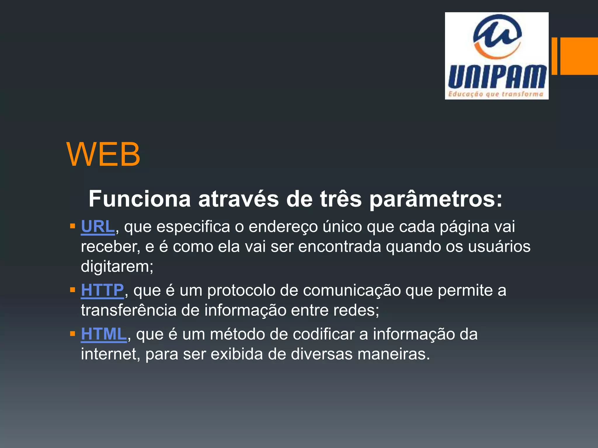 WEB
Funciona através de três parâmetros:
 URL, que especifica o endereço único que cada página vai
receber, e é como ela vai ser encontrada quando os usuários
digitarem;
 HTTP, que é um protocolo de comunicação que permite a
transferência de informação entre redes;
 HTML, que é um método de codificar a informação da
internet, para ser exibida de diversas maneiras.
 