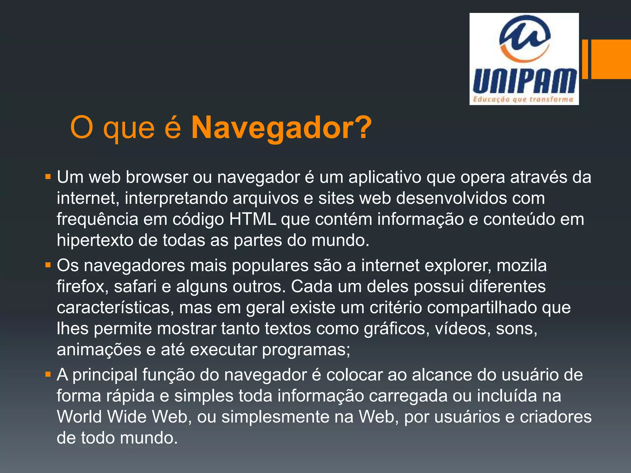 O que é Navegador?
 Um web browser ou navegador é um aplicativo que opera através da
internet, interpretando arquivos e sites web desenvolvidos com
frequência em código HTML que contém informação e conteúdo em
hipertexto de todas as partes do mundo.
 Os navegadores mais populares são a internet explorer, mozila
firefox, safari e alguns outros. Cada um deles possui diferentes
características, mas em geral existe um critério compartilhado que
lhes permite mostrar tanto textos como gráficos, vídeos, sons,
animações e até executar programas;
 A principal função do navegador é colocar ao alcance do usuário de
forma rápida e simples toda informação carregada ou incluída na
World Wide Web, ou simplesmente na Web, por usuários e criadores
de todo mundo.
 