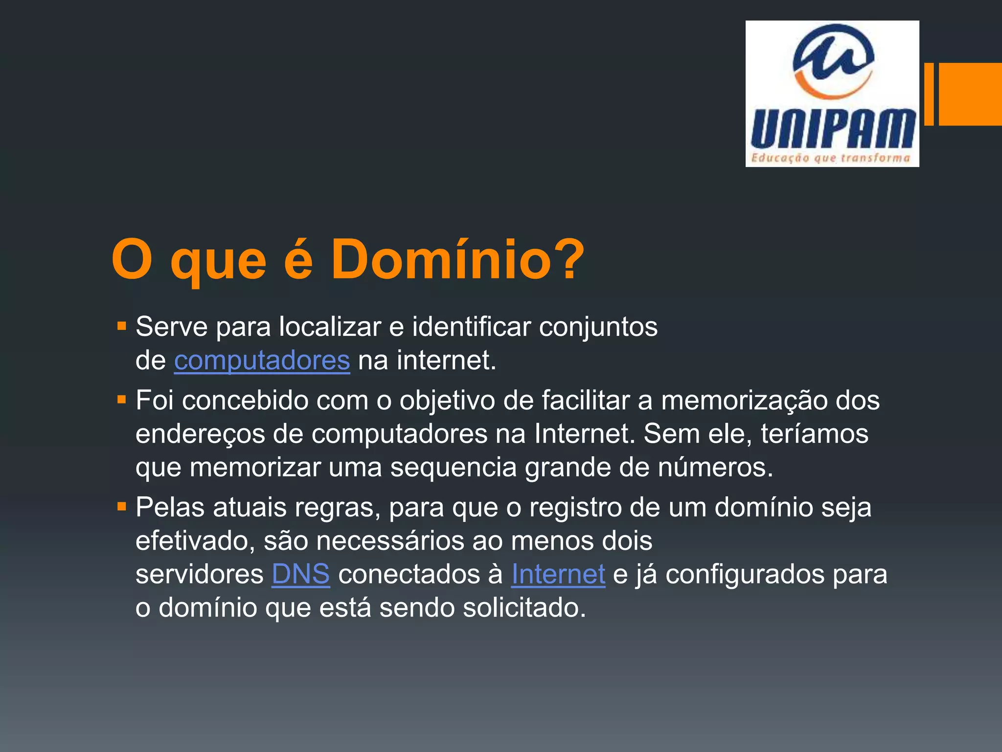 O que é Domínio?
 Serve para localizar e identificar conjuntos
de computadores na internet.
 Foi concebido com o objetivo de facilitar a memorização dos
endereços de computadores na Internet. Sem ele, teríamos
que memorizar uma sequencia grande de números.
 Pelas atuais regras, para que o registro de um domínio seja
efetivado, são necessários ao menos dois
servidores DNS conectados à Internet e já configurados para
o domínio que está sendo solicitado.
 