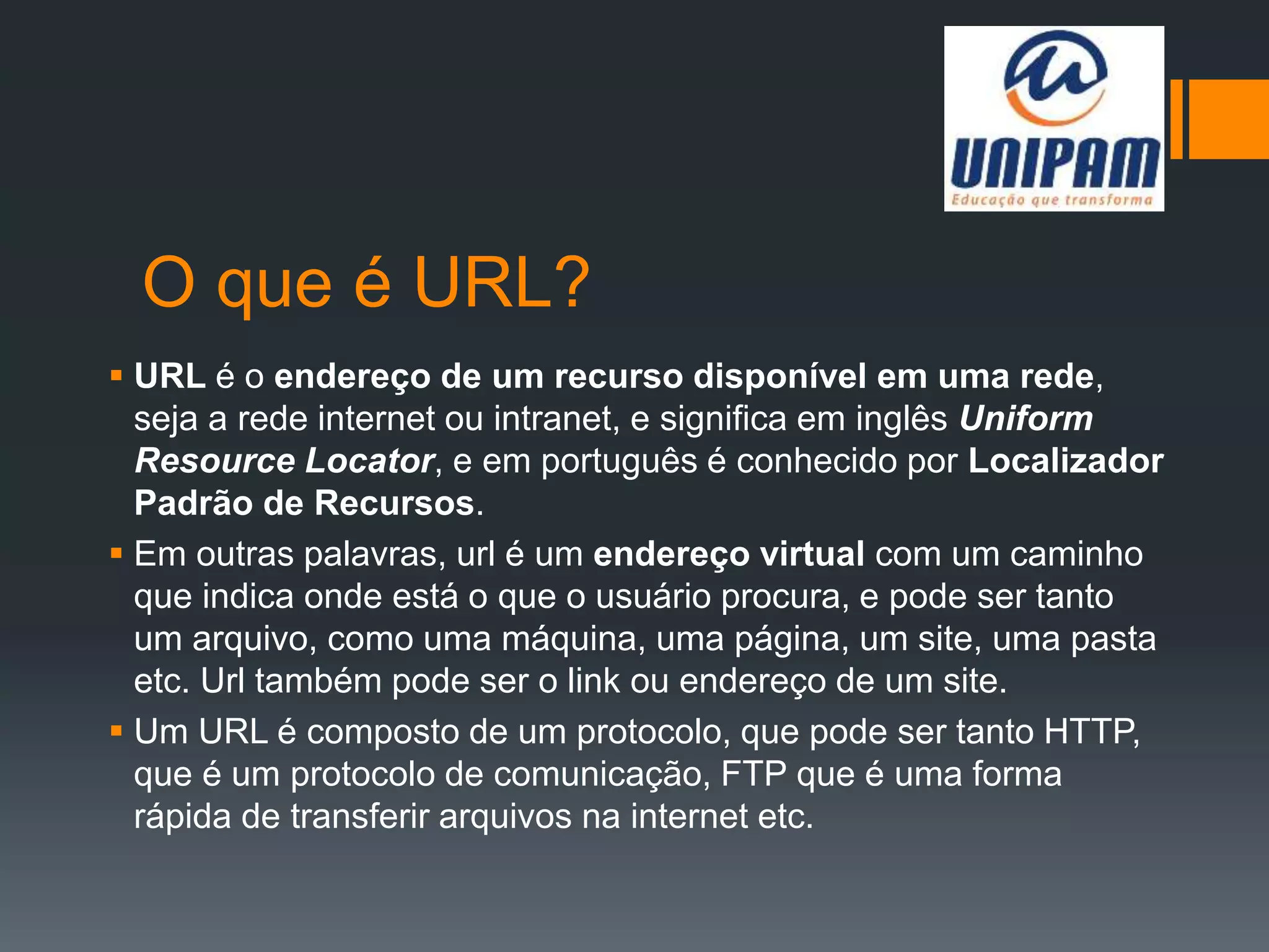O que é URL?
 URL é o endereço de um recurso disponível em uma rede,
seja a rede internet ou intranet, e significa em inglês Uniform
Resource Locator, e em português é conhecido por Localizador
Padrão de Recursos.
 Em outras palavras, url é um endereço virtual com um caminho
que indica onde está o que o usuário procura, e pode ser tanto
um arquivo, como uma máquina, uma página, um site, uma pasta
etc. Url também pode ser o link ou endereço de um site.
 Um URL é composto de um protocolo, que pode ser tanto HTTP,
que é um protocolo de comunicação, FTP que é uma forma
rápida de transferir arquivos na internet etc.
 