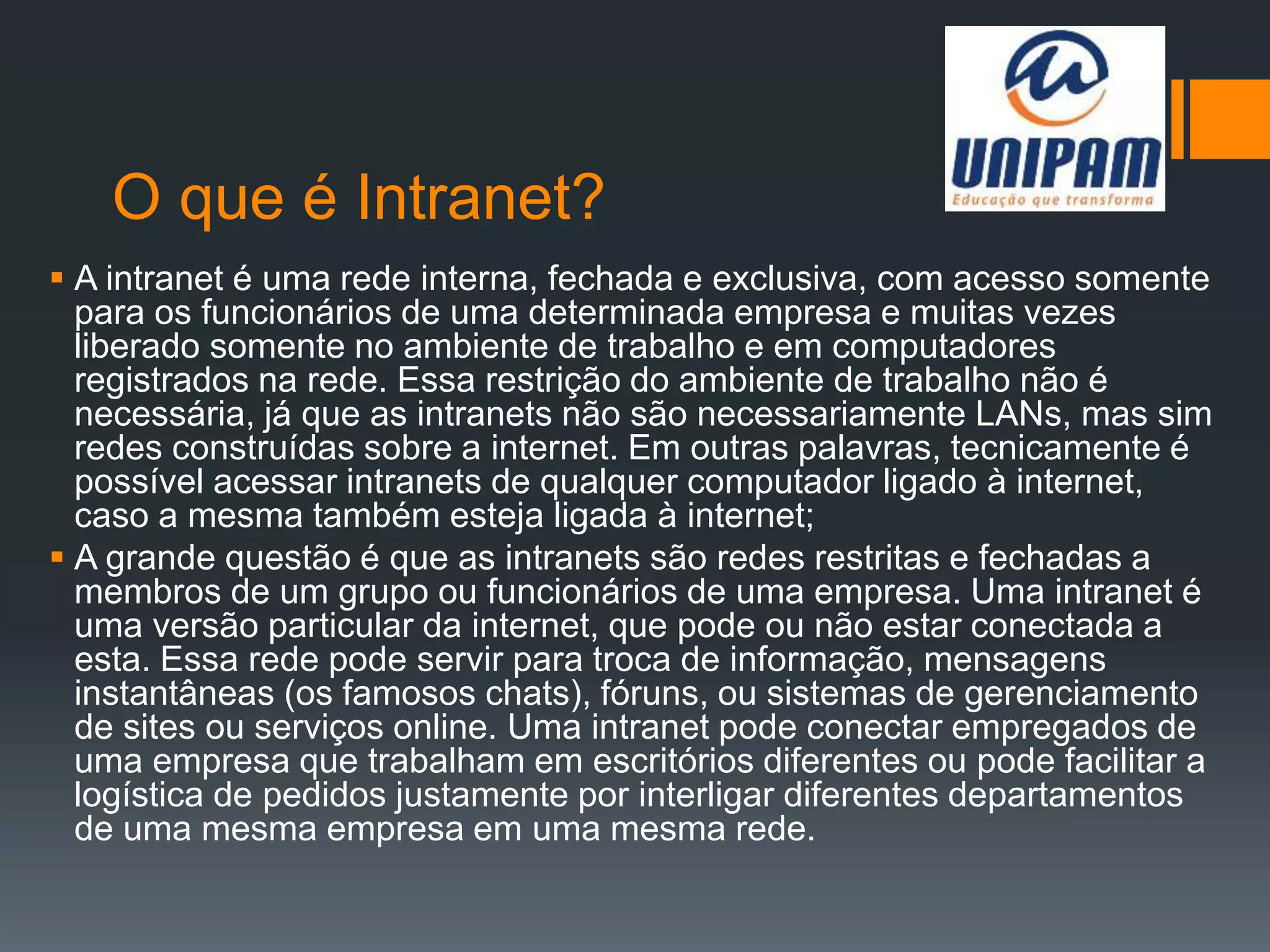 O que é Intranet?
 A intranet é uma rede interna, fechada e exclusiva, com acesso somente
para os funcionários de uma determinada empresa e muitas vezes
liberado somente no ambiente de trabalho e em computadores
registrados na rede. Essa restrição do ambiente de trabalho não é
necessária, já que as intranets não são necessariamente LANs, mas sim
redes construídas sobre a internet. Em outras palavras, tecnicamente é
possível acessar intranets de qualquer computador ligado à internet,
caso a mesma também esteja ligada à internet;
 A grande questão é que as intranets são redes restritas e fechadas a
membros de um grupo ou funcionários de uma empresa. Uma intranet é
uma versão particular da internet, que pode ou não estar conectada a
esta. Essa rede pode servir para troca de informação, mensagens
instantâneas (os famosos chats), fóruns, ou sistemas de gerenciamento
de sites ou serviços online. Uma intranet pode conectar empregados de
uma empresa que trabalham em escritórios diferentes ou pode facilitar a
logística de pedidos justamente por interligar diferentes departamentos
de uma mesma empresa em uma mesma rede.
 