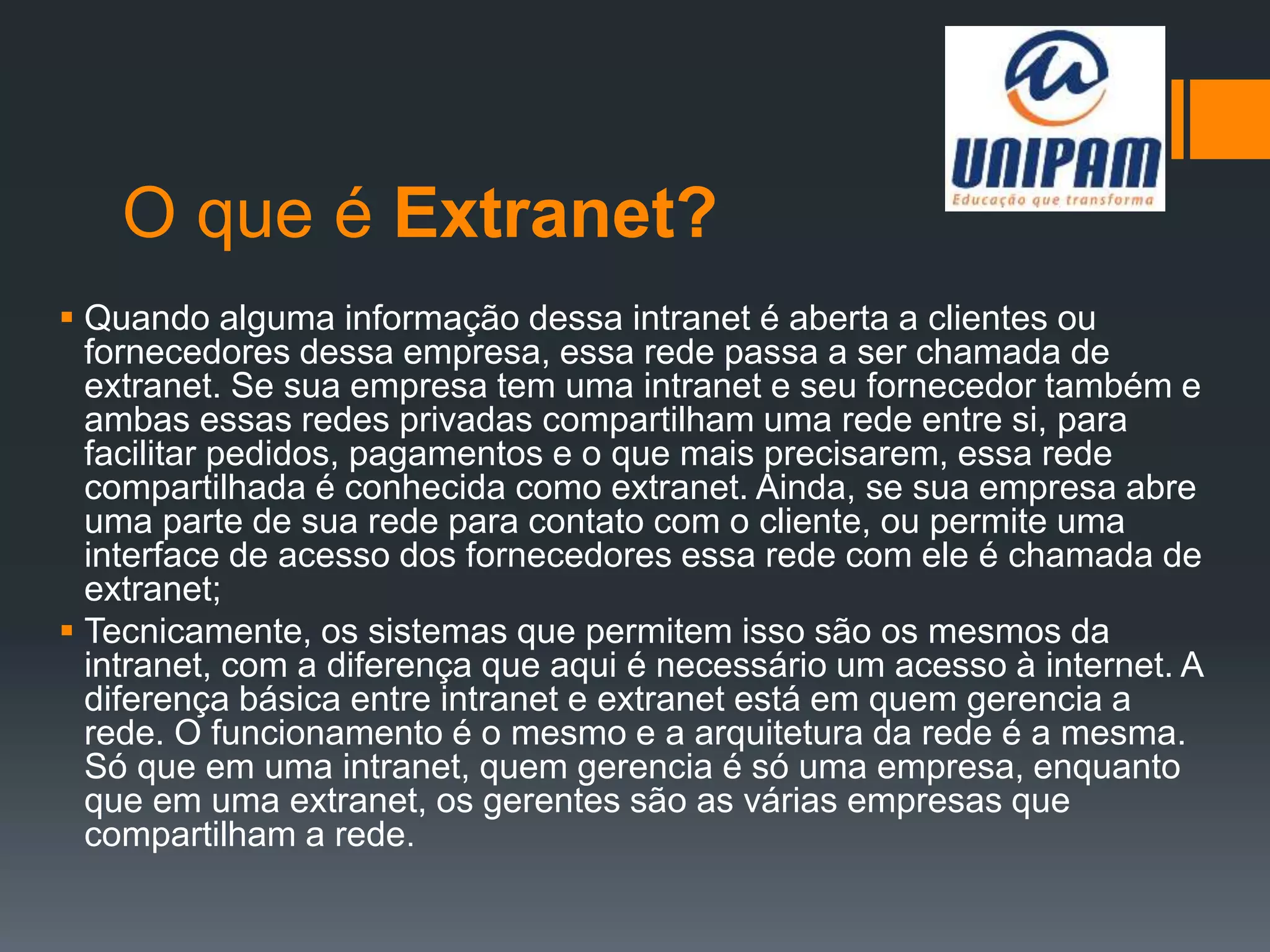 O que é Extranet?
 Quando alguma informação dessa intranet é aberta a clientes ou
fornecedores dessa empresa, essa rede passa a ser chamada de
extranet. Se sua empresa tem uma intranet e seu fornecedor também e
ambas essas redes privadas compartilham uma rede entre si, para
facilitar pedidos, pagamentos e o que mais precisarem, essa rede
compartilhada é conhecida como extranet. Ainda, se sua empresa abre
uma parte de sua rede para contato com o cliente, ou permite uma
interface de acesso dos fornecedores essa rede com ele é chamada de
extranet;
 Tecnicamente, os sistemas que permitem isso são os mesmos da
intranet, com a diferença que aqui é necessário um acesso à internet. A
diferença básica entre intranet e extranet está em quem gerencia a
rede. O funcionamento é o mesmo e a arquitetura da rede é a mesma.
Só que em uma intranet, quem gerencia é só uma empresa, enquanto
que em uma extranet, os gerentes são as várias empresas que
compartilham a rede.
 