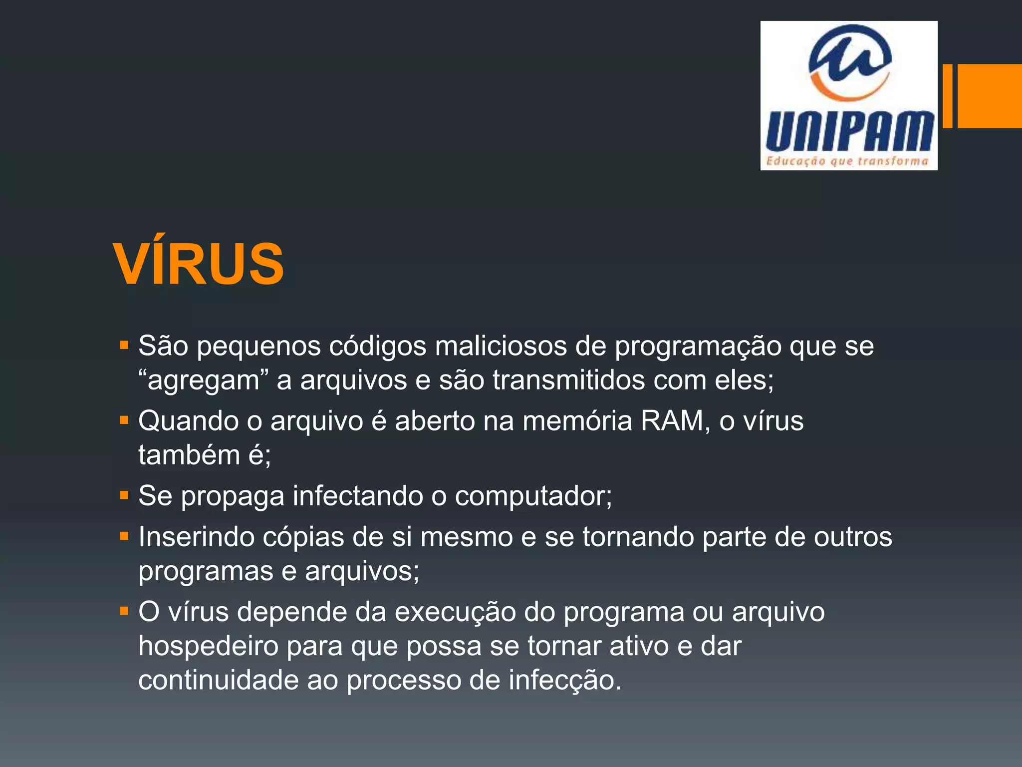 VÍRUS
 São pequenos códigos maliciosos de programação que se
“agregam” a arquivos e são transmitidos com eles;
 Quando o arquivo é aberto na memória RAM, o vírus
também é;
 Se propaga infectando o computador;
 Inserindo cópias de si mesmo e se tornando parte de outros
programas e arquivos;
 O vírus depende da execução do programa ou arquivo
hospedeiro para que possa se tornar ativo e dar
continuidade ao processo de infecção.
 