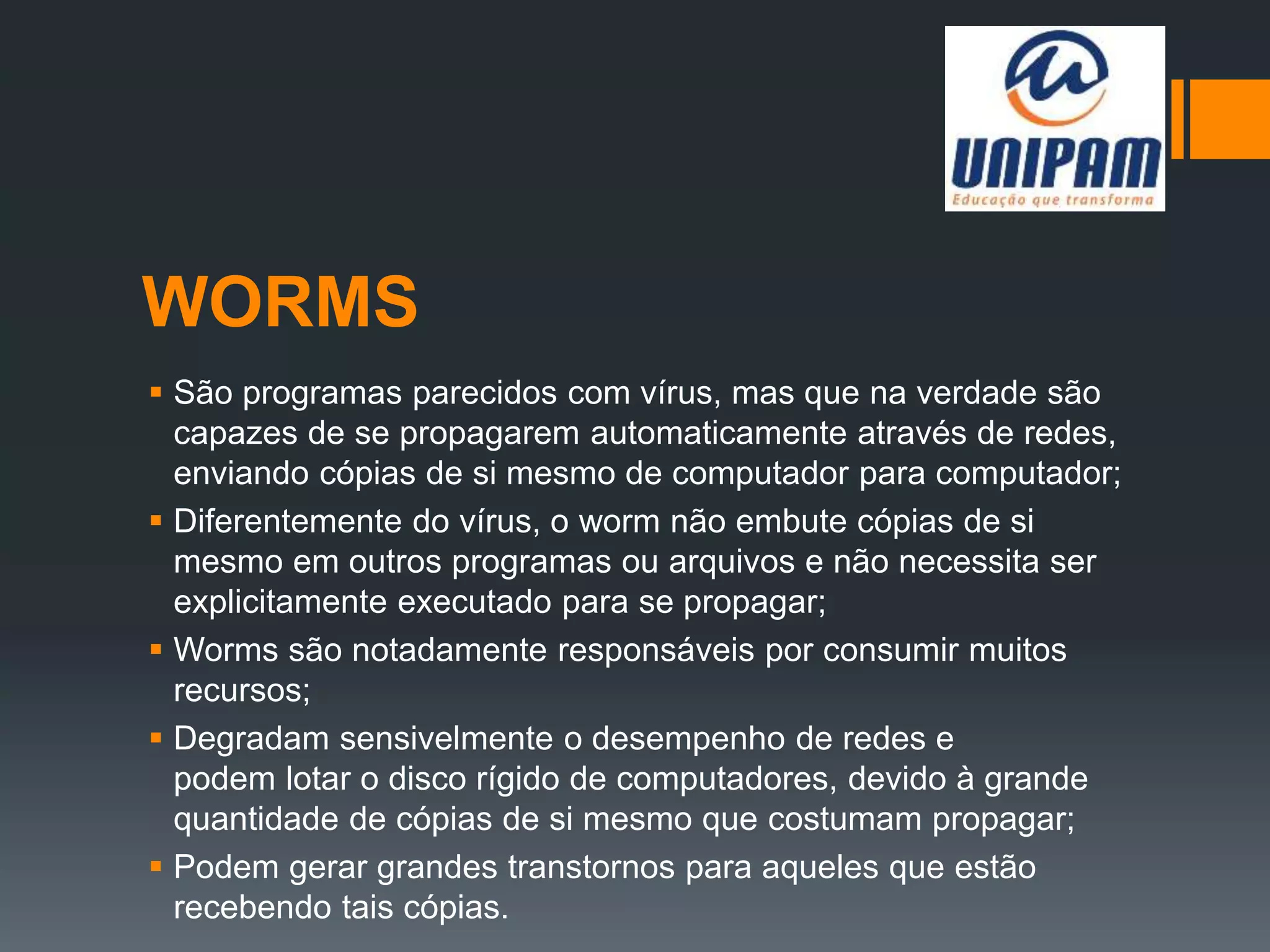 WORMS
 São programas parecidos com vírus, mas que na verdade são
capazes de se propagarem automaticamente através de redes,
enviando cópias de si mesmo de computador para computador;
 Diferentemente do vírus, o worm não embute cópias de si
mesmo em outros programas ou arquivos e não necessita ser
explicitamente executado para se propagar;
 Worms são notadamente responsáveis por consumir muitos
recursos;
 Degradam sensivelmente o desempenho de redes e
podem lotar o disco rígido de computadores, devido à grande
quantidade de cópias de si mesmo que costumam propagar;
 Podem gerar grandes transtornos para aqueles que estão
recebendo tais cópias.
 