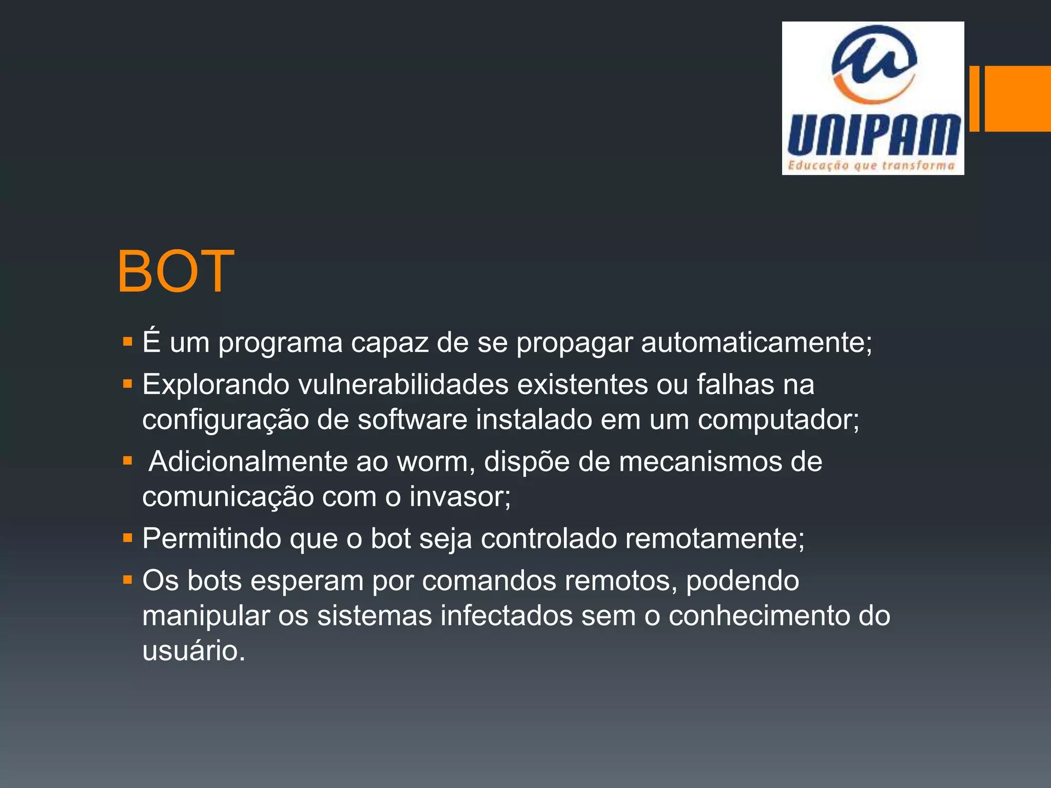 BOT
 É um programa capaz de se propagar automaticamente;
 Explorando vulnerabilidades existentes ou falhas na
configuração de software instalado em um computador;
 Adicionalmente ao worm, dispõe de mecanismos de
comunicação com o invasor;
 Permitindo que o bot seja controlado remotamente;
 Os bots esperam por comandos remotos, podendo
manipular os sistemas infectados sem o conhecimento do
usuário.
 