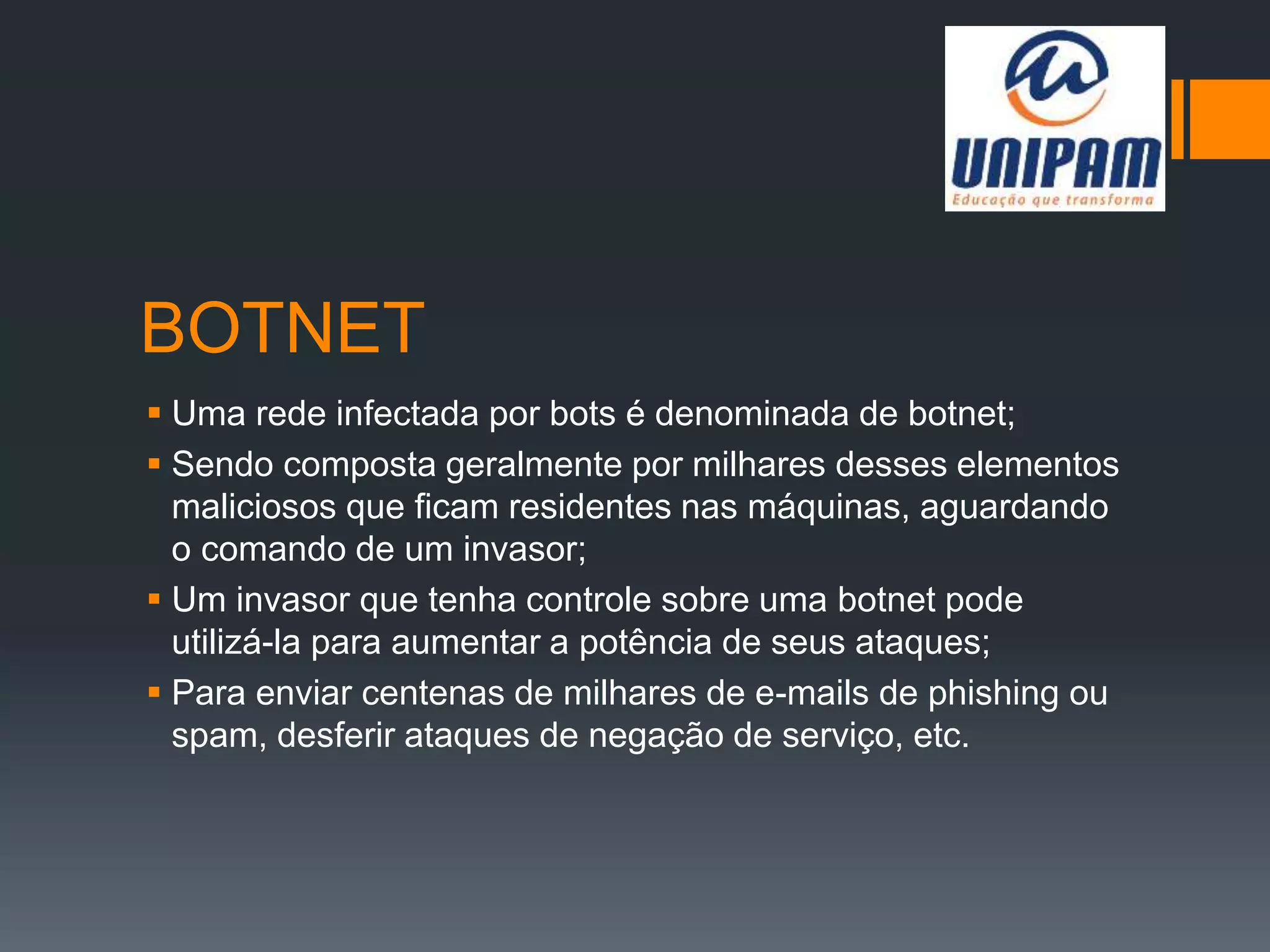 BOTNET
 Uma rede infectada por bots é denominada de botnet;
 Sendo composta geralmente por milhares desses elementos
maliciosos que ficam residentes nas máquinas, aguardando
o comando de um invasor;
 Um invasor que tenha controle sobre uma botnet pode
utilizá-la para aumentar a potência de seus ataques;
 Para enviar centenas de milhares de e-mails de phishing ou
spam, desferir ataques de negação de serviço, etc.
 