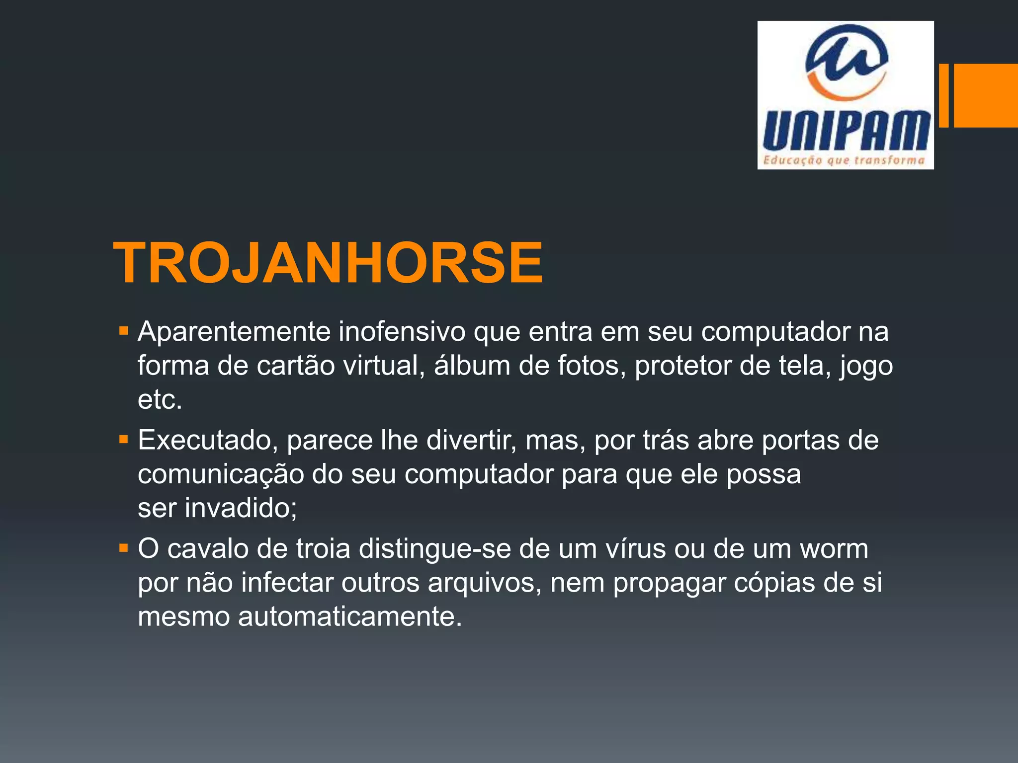 TROJANHORSE
 Aparentemente inofensivo que entra em seu computador na
forma de cartão virtual, álbum de fotos, protetor de tela, jogo
etc.
 Executado, parece lhe divertir, mas, por trás abre portas de
comunicação do seu computador para que ele possa
ser invadido;
 O cavalo de troia distingue-se de um vírus ou de um worm
por não infectar outros arquivos, nem propagar cópias de si
mesmo automaticamente.
 