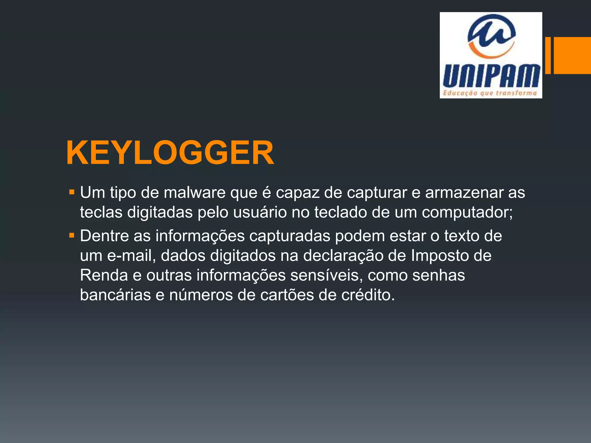 KEYLOGGER
 Um tipo de malware que é capaz de capturar e armazenar as
teclas digitadas pelo usuário no teclado de um computador;
 Dentre as informações capturadas podem estar o texto de
um e-mail, dados digitados na declaração de Imposto de
Renda e outras informações sensíveis, como senhas
bancárias e números de cartões de crédito.
 