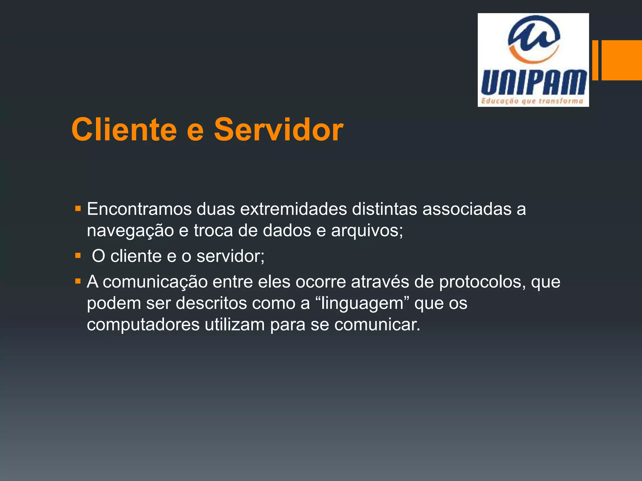 Cliente e Servidor
 Encontramos duas extremidades distintas associadas a
navegação e troca de dados e arquivos;
 O cliente e o servidor;
 A comunicação entre eles ocorre através de protocolos, que
podem ser descritos como a “linguagem” que os
computadores utilizam para se comunicar.
 