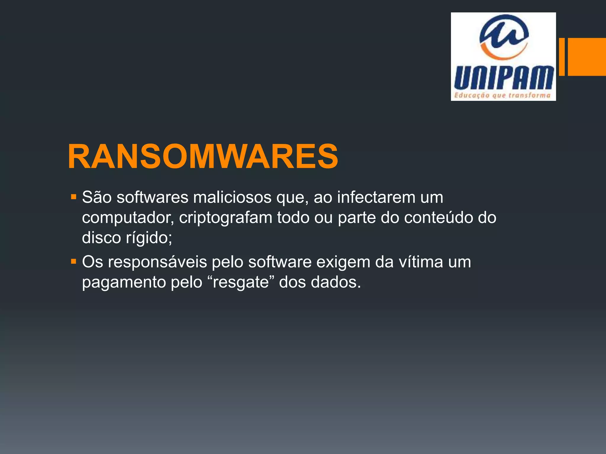 RANSOMWARES
 São softwares maliciosos que, ao infectarem um
computador, criptografam todo ou parte do conteúdo do
disco rígido;
 Os responsáveis pelo software exigem da vítima um
pagamento pelo “resgate” dos dados.
 