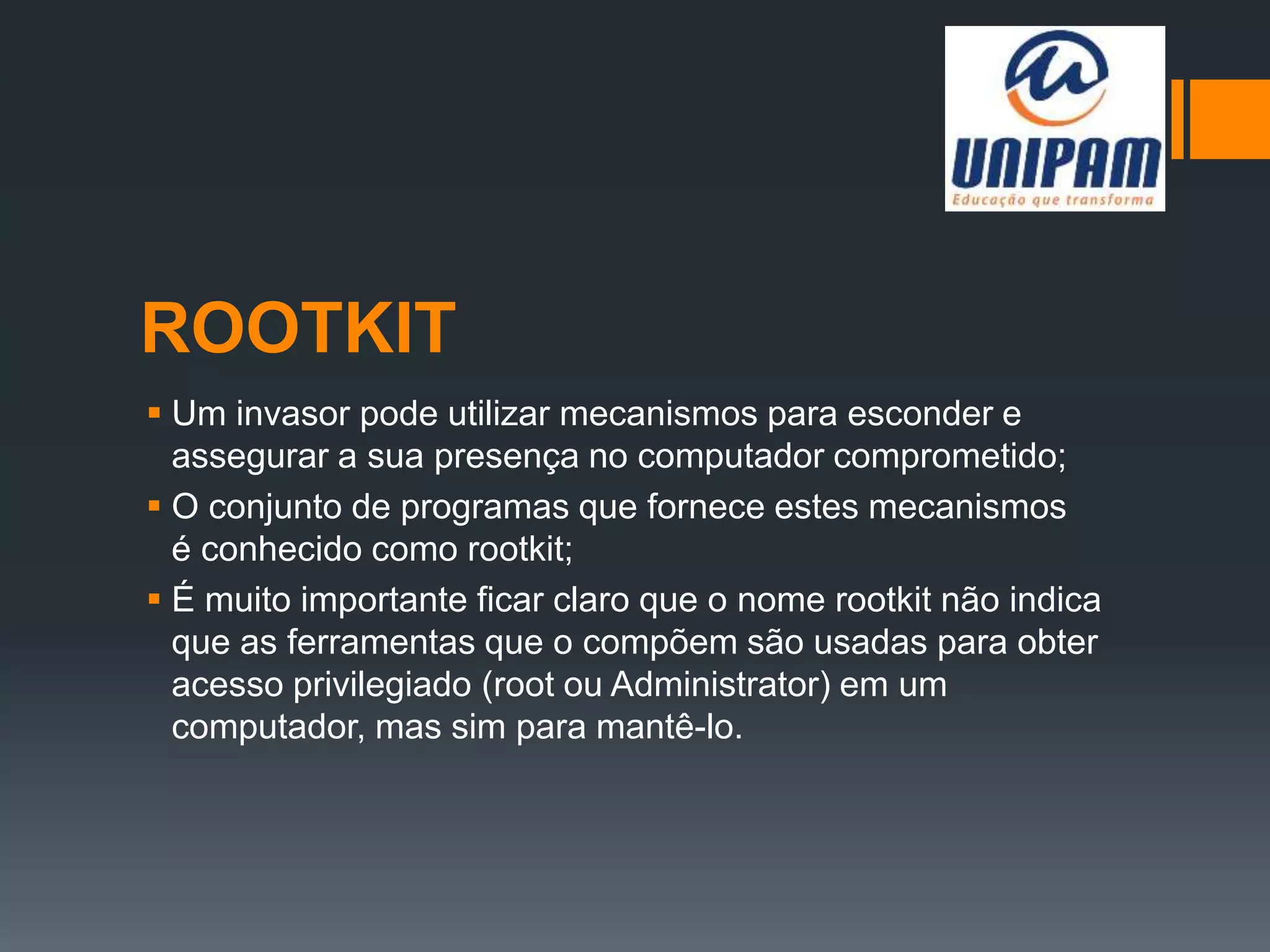 ROOTKIT
 Um invasor pode utilizar mecanismos para esconder e
assegurar a sua presença no computador comprometido;
 O conjunto de programas que fornece estes mecanismos
é conhecido como rootkit;
 É muito importante ficar claro que o nome rootkit não indica
que as ferramentas que o compõem são usadas para obter
acesso privilegiado (root ou Administrator) em um
computador, mas sim para mantê-lo.
 