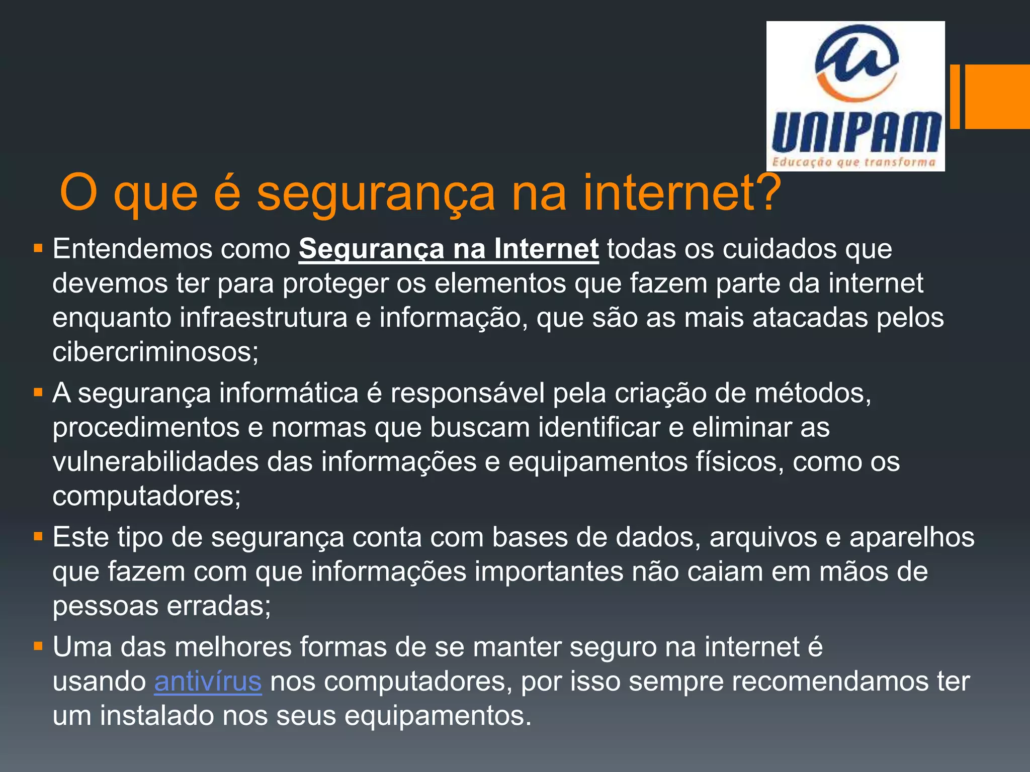 O que é segurança na internet?
 Entendemos como Segurança na Internet todas os cuidados que
devemos ter para proteger os elementos que fazem parte da internet
enquanto infraestrutura e informação, que são as mais atacadas pelos
cibercriminosos;
 A segurança informática é responsável pela criação de métodos,
procedimentos e normas que buscam identificar e eliminar as
vulnerabilidades das informações e equipamentos físicos, como os
computadores;
 Este tipo de segurança conta com bases de dados, arquivos e aparelhos
que fazem com que informações importantes não caiam em mãos de
pessoas erradas;
 Uma das melhores formas de se manter seguro na internet é
usando antivírus nos computadores, por isso sempre recomendamos ter
um instalado nos seus equipamentos.
 
