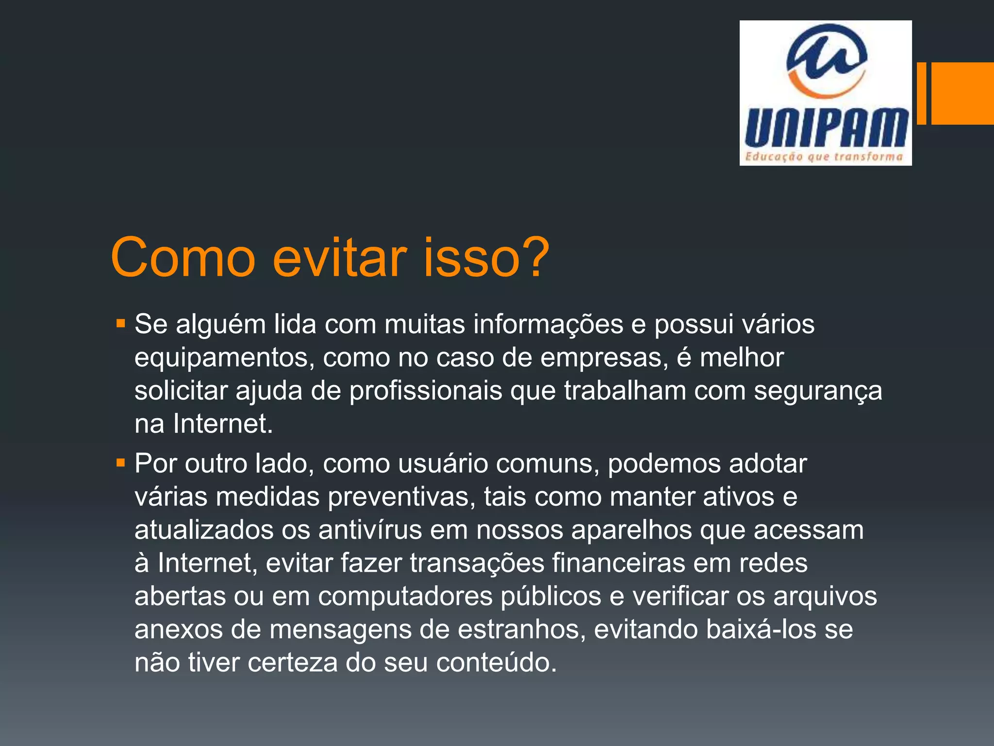 Como evitar isso?
 Se alguém lida com muitas informações e possui vários
equipamentos, como no caso de empresas, é melhor
solicitar ajuda de profissionais que trabalham com segurança
na Internet.
 Por outro lado, como usuário comuns, podemos adotar
várias medidas preventivas, tais como manter ativos e
atualizados os antivírus em nossos aparelhos que acessam
à Internet, evitar fazer transações financeiras em redes
abertas ou em computadores públicos e verificar os arquivos
anexos de mensagens de estranhos, evitando baixá-los se
não tiver certeza do seu conteúdo.
 