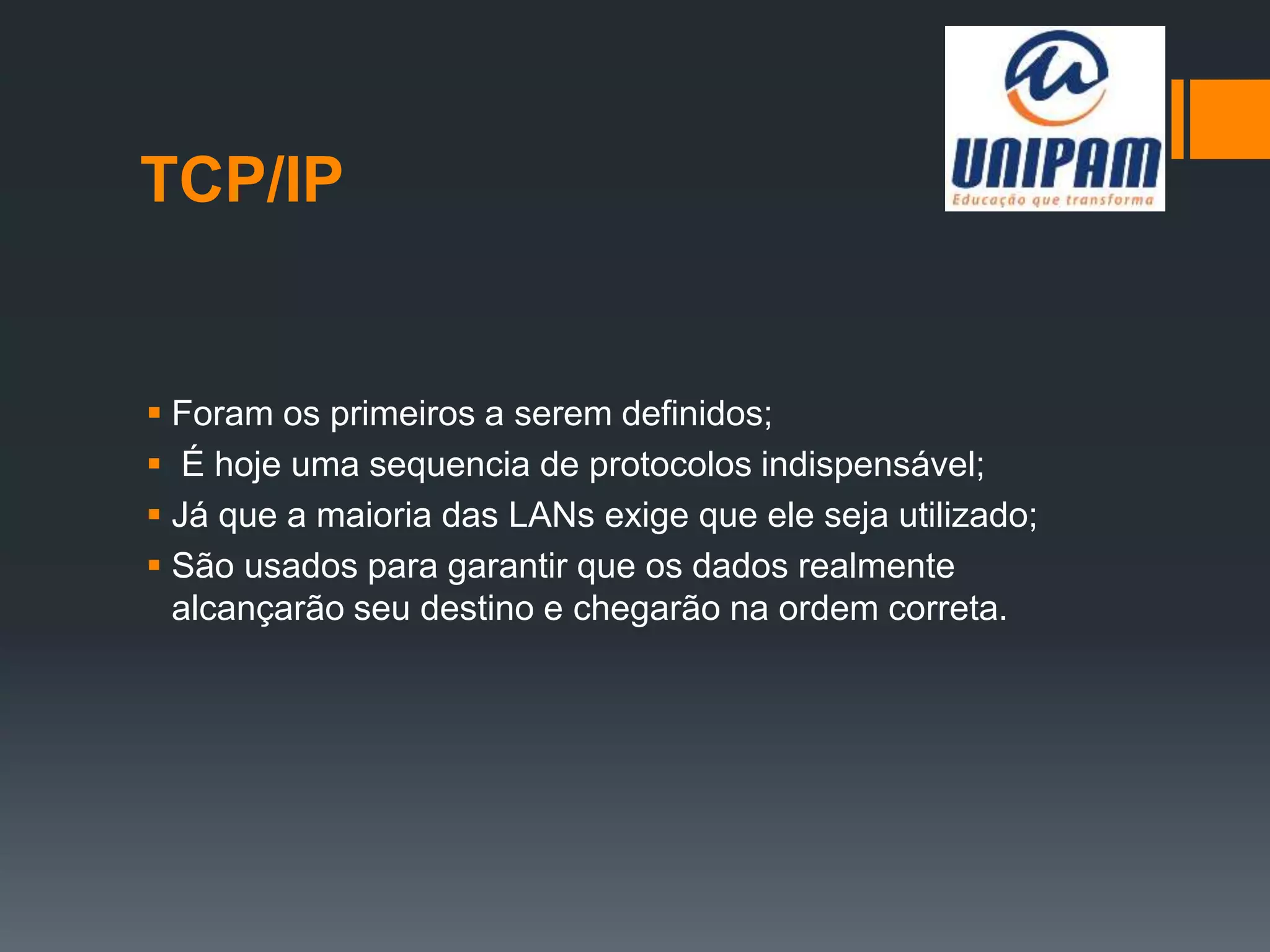 TCP/IP
 Foram os primeiros a serem definidos;
 É hoje uma sequencia de protocolos indispensável;
 Já que a maioria das LANs exige que ele seja utilizado;
 São usados para garantir que os dados realmente
alcançarão seu destino e chegarão na ordem correta.
 