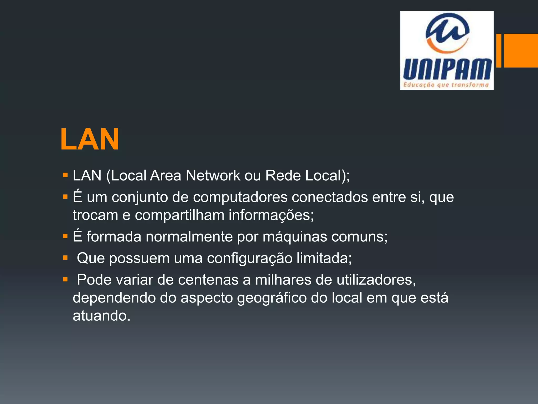 LAN
 LAN (Local Area Network ou Rede Local);
 É um conjunto de computadores conectados entre si, que
trocam e compartilham informações;
 É formada normalmente por máquinas comuns;
 Que possuem uma configuração limitada;
 Pode variar de centenas a milhares de utilizadores,
dependendo do aspecto geográfico do local em que está
atuando.
 