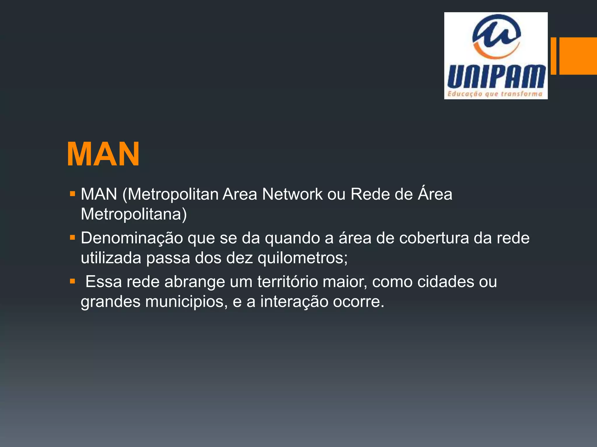 MAN
 MAN (Metropolitan Area Network ou Rede de Área
Metropolitana)
 Denominação que se da quando a área de cobertura da rede
utilizada passa dos dez quilometros;
 Essa rede abrange um território maior, como cidades ou
grandes municipios, e a interação ocorre.
 