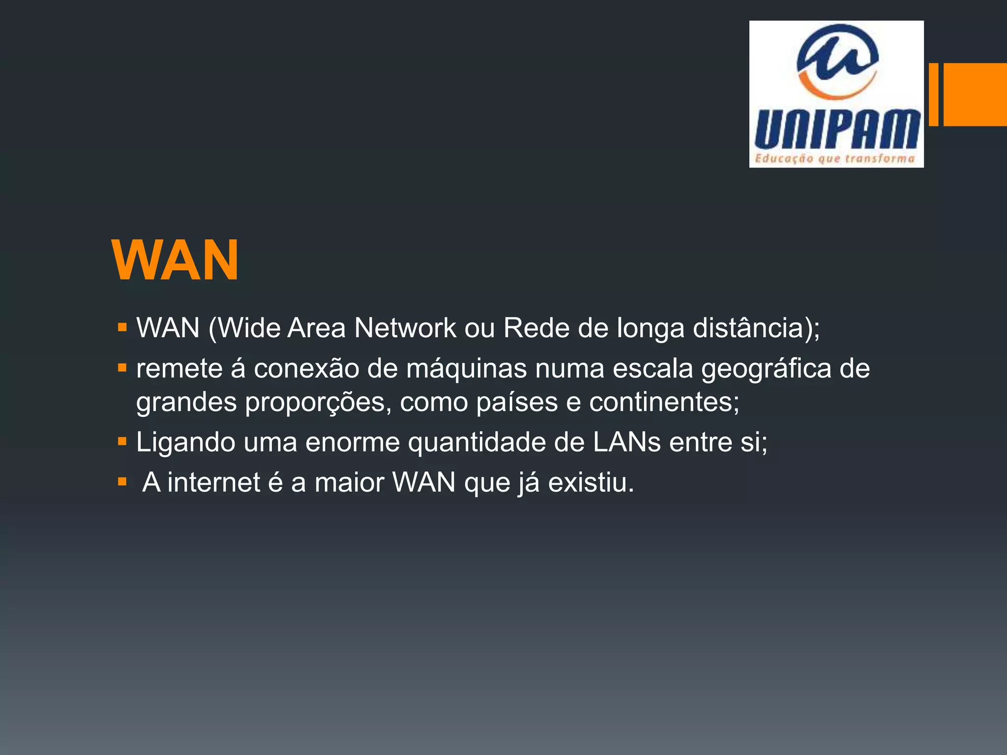 WAN
 WAN (Wide Area Network ou Rede de longa distância);
 remete á conexão de máquinas numa escala geográfica de
grandes proporções, como países e continentes;
 Ligando uma enorme quantidade de LANs entre si;
 A internet é a maior WAN que já existiu.
 
