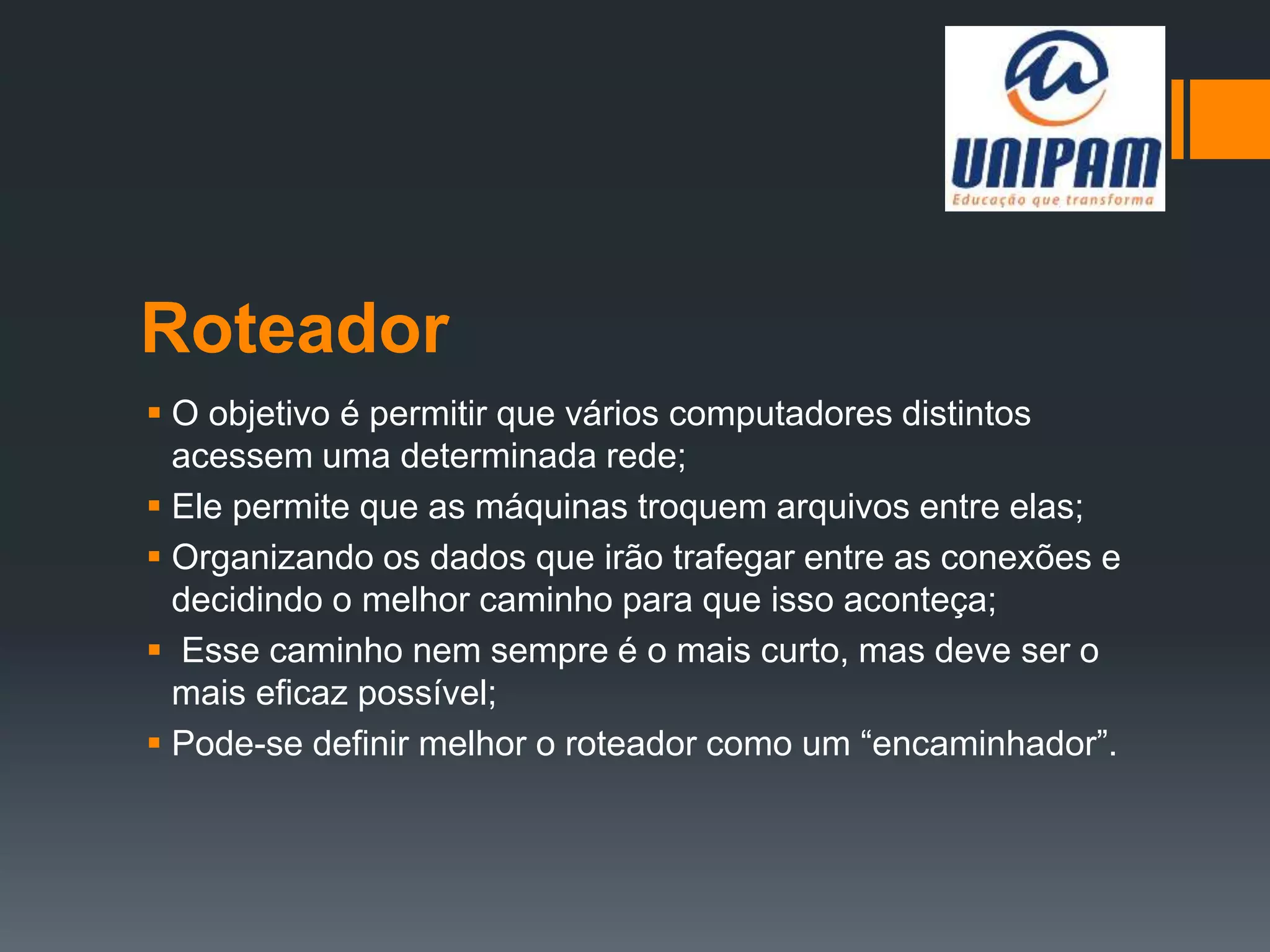 Roteador
 O objetivo é permitir que vários computadores distintos
acessem uma determinada rede;
 Ele permite que as máquinas troquem arquivos entre elas;
 Organizando os dados que irão trafegar entre as conexões e
decidindo o melhor caminho para que isso aconteça;
 Esse caminho nem sempre é o mais curto, mas deve ser o
mais eficaz possível;
 Pode-se definir melhor o roteador como um “encaminhador”.
 