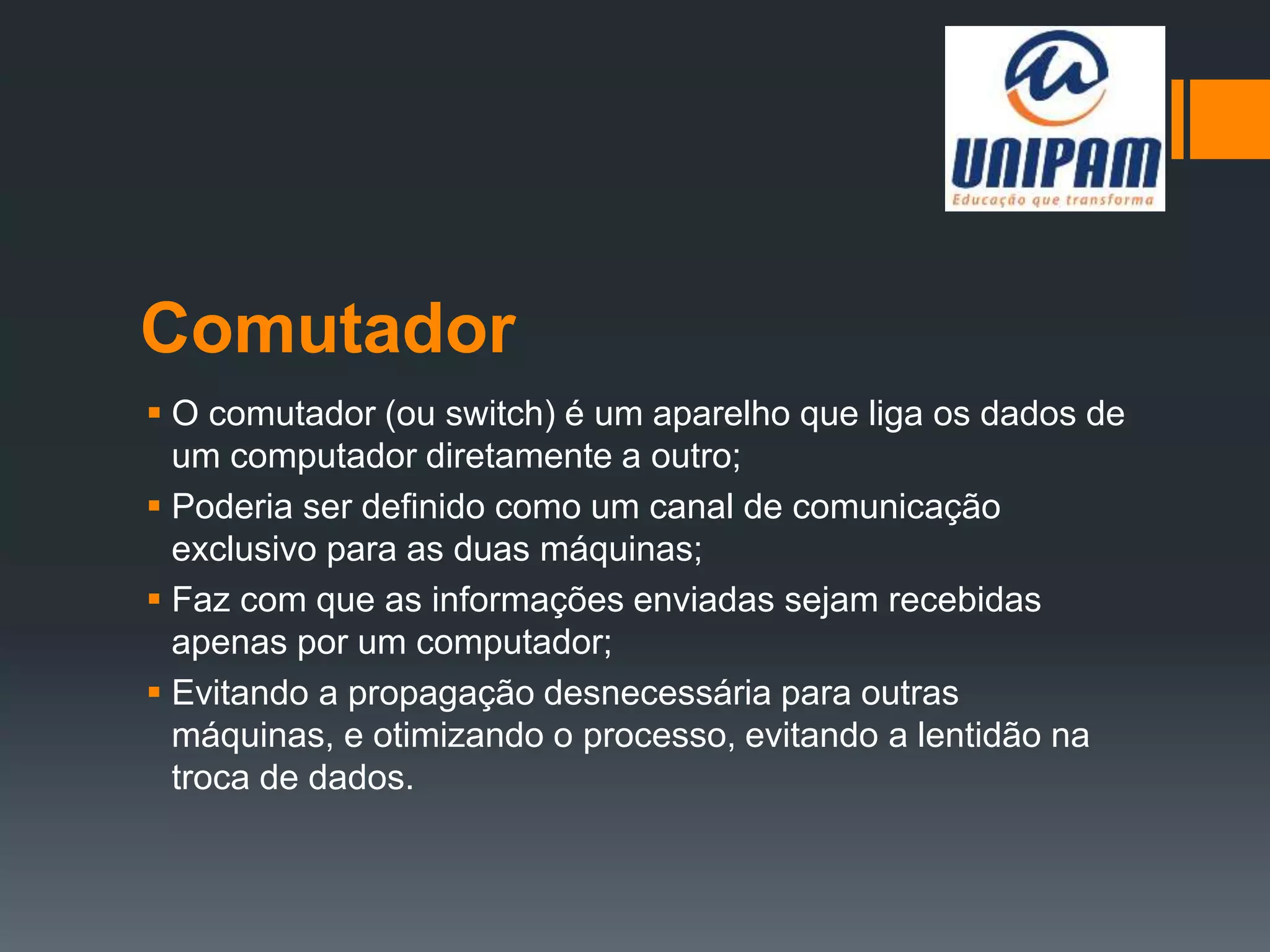 Comutador
 O comutador (ou switch) é um aparelho que liga os dados de
um computador diretamente a outro;
 Poderia ser definido como um canal de comunicação
exclusivo para as duas máquinas;
 Faz com que as informações enviadas sejam recebidas
apenas por um computador;
 Evitando a propagação desnecessária para outras
máquinas, e otimizando o processo, evitando a lentidão na
troca de dados.
 