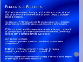 PERGUNTAS E RESPOSTAS
12)Costumamos ouvir dizer que: a informática virou um atrativo
para os alunos se envolverem com as aulas. O que o professor
pensa à respeito?
Resposta:
Não concordo. A informática dentro de uma escola, deve ser encarada
como mais uma ferramenta no processo de ensino e aprendizagem.

13)O computador é utilizado em sua sala de aula para construção
de conhecimento ou transmissão de conhecimento? Como você
trabalha com o computador nas suas aulas?
Resposta:
Com as duas premissas.
¨Só constrói aquele que, através da transmissão constrói o seu
conhecimento.¨

14)Como o professor dinamiza o processo de ensino
aprendizagem na utilização do computador?
Resposta:
Através da repetição dos comandos utilizados. Somente o aluno ¨fazendo,
ele conseguirá a autonomia necessária
 