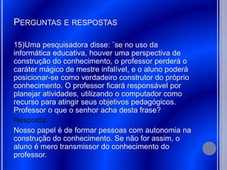 PERGUNTAS E RESPOSTAS

15)Uma pesquisadora disse: ¨se no uso da
informática educativa, houver uma perspectiva de
construção do conhecimento, o professor perderá o
caráter mágico de mestre infalível, e o aluno poderá
posicionar-se como verdadeiro construtor do próprio
conhecimento. O professor ficará responsável por
planejar atividades, utilizando o computador como
recurso para atingir seus objetivos pedagógicos.
Professor o que o senhor acha desta frase?
Resposta:
Nosso papel é de formar pessoas com autonomia na
construção do conhecimento. Se não for assim, o
aluno é mero transmissor do conhecimento do
professor.
 