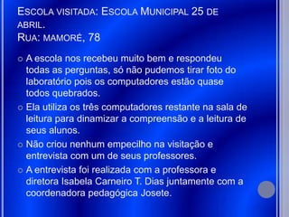 ESCOLA VISITADA: ESCOLA MUNICIPAL 25 DE
ABRIL.
RUA: MAMORÉ, 78
 A escola nos recebeu muito bem e respondeu
  todas as perguntas, só não pudemos tirar foto do
  laboratório pois os computadores estão quase
  todos quebrados.
 Ela utiliza os três computadores restante na sala de
  leitura para dinamizar a compreensão e a leitura de
  seus alunos.
 Não criou nenhum empecilho na visitação e
  entrevista com um de seus professores.
 A entrevista foi realizada com a professora e
  diretora Isabela Carneiro T. Dias juntamente com a
  coordenadora pedagógica Josete.
 