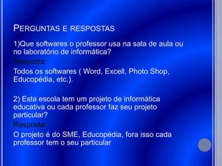 PERGUNTAS E RESPOSTAS
1)Que softwares o professor usa na sala de aula ou
no laboratório de informática?
Resposta:
Todos os softwares ( Word, Excell, Photo Shop,
Educopédia, etc.).

2) Esta escola tem um projeto de informática
educativa ou cada professor faz seu projeto
particular?
Resposta:
O projeto é do SME, Educopédia, fora isso cada
professor tem o seu particular
 