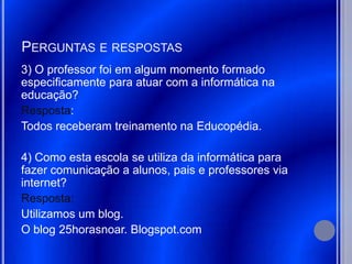 PERGUNTAS E RESPOSTAS
3) O professor foi em algum momento formado
especificamente para atuar com a informática na
educação?
Resposta:
Todos receberam treinamento na Educopédia.

4) Como esta escola se utiliza da informática para
fazer comunicação a alunos, pais e professores via
internet?
Resposta:
Utilizamos um blog.
O blog 25horasnoar. Blogspot.com
 