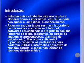  Esta pesquisa e trabalho visa nos ajudar a
  elaborar como a informática educativa pode
  nos ajudar a amplificar o conhecimento.
 Algumas escolas já possuem um laboratório
  de informática com acesso à Internet,
  softwares educacionais e programas básicos
  (editores de texto, programas de edição de
  imagens e apresentações, planilhas de
  cálculo, etc.). Mas isto é suficiente?
  É preciso capacitar os professores para
  poderem utilizar a informática educativa de
  maneira correta e assim não utilizar de
  técnicos de informática .
 