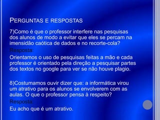 PERGUNTAS E RESPOSTAS
7)Como é que o professor interfere nas pesquisas
dos alunos de modo a evitar que eles se percam na
imensidão caótica de dados e no recorte-cola?
Resposta:
Orientamos o uso de pesquisas feitas a mão e cada
professor é orientado pela direção a pesquisar partes
dos textos no google para ver se não houve plagio.

8)Costumamos ouvir dizer que: a informática virou
um atrativo para os alunos se envolverem com as
aulas. O que o professor pensa à respeito?
Resposta:
Eu acho que é um atrativo.
 