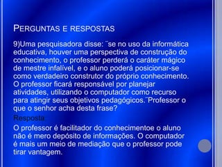 PERGUNTAS E RESPOSTAS
9)Uma pesquisadora disse: ¨se no uso da informática
educativa, houver uma perspectiva de construção do
conhecimento, o professor perderá o caráter mágico
de mestre infalível, e o aluno poderá posicionar-se
como verdadeiro construtor do próprio conhecimento.
O professor ficará responsável por planejar
atividades, utilizando o computador como recurso
para atingir seus objetivos pedagógicos.¨Professor o
que o senhor acha desta frase?
Resposta:
O professor é facilitador do conhecimentoe o aluno
não é mero depósito de informações. O computador
é mais um meio de mediação que o professor pode
tirar vantagem.
 
