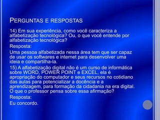 PERGUNTAS E RESPOSTAS
14) Em sua experiência, como você caracteriza a
alfabetização tecnológica? Ou, o que você entende por
alfabetização tecnológica?
Resposta:
Uma pessoa alfabetizada nessa área tem que ser capaz
de usar os softwares e internet para desenvolver uma
ideia e compartilha-la.
15) A alfabetização digital não é um curso de informática
sobre WORD, POWER POINT e EXCEL, ela é
apropriação do computador e seus recursos no cotidiano
das aulas para potencializar a docência e a
aprendizagem, para formação da cidadania na era digital.
O que o professor pensa sobre essa afirmação?
Resposta:
Eu concordo.
 