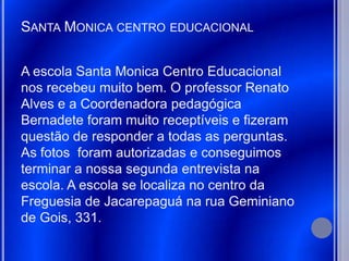 SANTA MONICA CENTRO EDUCACIONAL


A escola Santa Monica Centro Educacional
nos recebeu muito bem. O professor Renato
Alves e a Coordenadora pedagógica
Bernadete foram muito receptíveis e fizeram
questão de responder a todas as perguntas.
As fotos foram autorizadas e conseguimos
terminar a nossa segunda entrevista na
escola. A escola se localiza no centro da
Freguesia de Jacarepaguá na rua Geminiano
de Gois, 331.
 