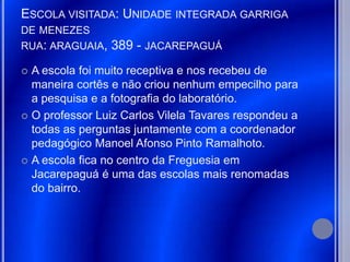 ESCOLA VISITADA: UNIDADE INTEGRADA GARRIGA
DE MENEZES
RUA: ARAGUAIA,   389 - JACAREPAGUÁ
 A escola foi muito receptiva e nos recebeu de
  maneira cortês e não criou nenhum empecilho para
  a pesquisa e a fotografia do laboratório.
 O professor Luiz Carlos Vilela Tavares respondeu a
  todas as perguntas juntamente com a coordenador
  pedagógico Manoel Afonso Pinto Ramalhoto.
 A escola fica no centro da Freguesia em
  Jacarepaguá é uma das escolas mais renomadas
  do bairro.
 