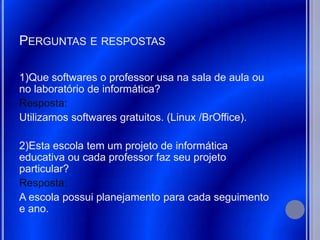 PERGUNTAS E RESPOSTAS

1)Que softwares o professor usa na sala de aula ou
no laboratório de informática?
Resposta:
Utilizamos softwares gratuitos. (Linux /BrOffice).

2)Esta escola tem um projeto de informática
educativa ou cada professor faz seu projeto
particular?
Resposta:
A escola possui planejamento para cada seguimento
e ano.
 