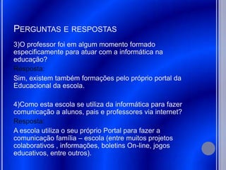PERGUNTAS E RESPOSTAS
3)O professor foi em algum momento formado
especificamente para atuar com a informática na
educação?
Resposta:
Sim, existem também formações pelo próprio portal da
Educacional da escola.

4)Como esta escola se utiliza da informática para fazer
comunicação a alunos, pais e professores via internet?
Resposta:
A escola utiliza o seu próprio Portal para fazer a
comunicação família – escola (entre muitos projetos
colaborativos , informações, boletins On-line, jogos
educativos, entre outros).
 