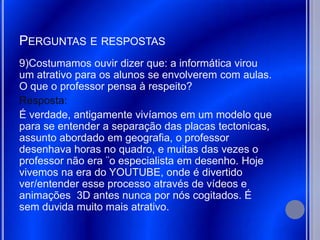 PERGUNTAS E RESPOSTAS
9)Costumamos ouvir dizer que: a informática virou
um atrativo para os alunos se envolverem com aulas.
O que o professor pensa à respeito?
Resposta:
É verdade, antigamente vivíamos em um modelo que
para se entender a separação das placas tectonicas,
assunto abordado em geografia, o professor
desenhava horas no quadro, e muitas das vezes o
professor não era ¨o especialista em desenho. Hoje
vivemos na era do YOUTUBE, onde é divertido
ver/entender esse processo através de vídeos e
animações 3D antes nunca por nós cogitados. É
sem duvida muito mais atrativo.
 