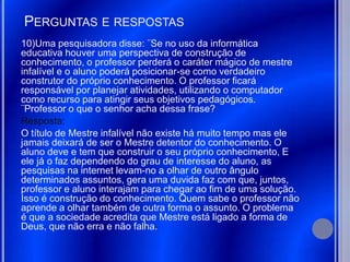 PERGUNTAS E RESPOSTAS
10)Uma pesquisadora disse: ¨Se no uso da informática
educativa houver uma perspectiva de construção de
conhecimento, o professor perderá o caráter mágico de mestre
infalível e o aluno poderá posicionar-se como verdadeiro
construtor do próprio conhecimento. O professor ficará
responsável por planejar atividades, utilizando o computador
como recurso para atingir seus objetivos pedagógicos.
¨Professor o que o senhor acha dessa frase?
Resposta:
O título de Mestre infalível não existe há muito tempo mas ele
jamais deixará de ser o Mestre detentor do conhecimento. O
aluno deve e tem que construir o seu próprio conhecimento, E
ele já o faz dependendo do grau de interesse do aluno, as
pesquisas na internet levam-no a olhar de outro ângulo
determinados assuntos, gera uma duvida faz com que, juntos,
professor e aluno interajam para chegar ao fim de uma solução.
Isso é construção do conhecimento. Quem sabe o professor não
aprende a olhar também de outra forma o assunto. O problema
é que a sociedade acredita que Mestre está ligado a forma de
Deus, que não erra e não falha.
 