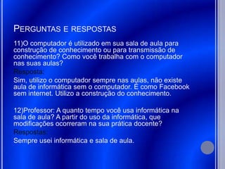 PERGUNTAS E RESPOSTAS
11)O computador é utilizado em sua sala de aula para
construção de conhecimento ou para transmissão de
conhecimento? Como você trabalha com o computador
nas suas aulas?
Resposta:
Sim, utilizo o computador sempre nas aulas, não existe
aula de informática sem o computador. É como Facebook
sem internet. Utilizo a construção do conhecimento.

12)Professor: A quanto tempo você usa informática na
sala de aula? A partir do uso da informática, que
modificações ocorreram na sua prática docente?
Respostas:
Sempre usei informática e sala de aula.
 