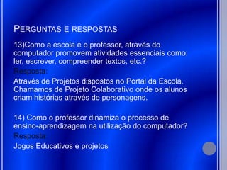 PERGUNTAS E RESPOSTAS
13)Como a escola e o professor, através do
computador promovem atividades essenciais como:
ler, escrever, compreender textos, etc.?
Resposta:
Através de Projetos dispostos no Portal da Escola.
Chamamos de Projeto Colaborativo onde os alunos
criam histórias através de personagens.

14) Como o professor dinamiza o processo de
ensino-aprendizagem na utilização do computador?
Resposta:
Jogos Educativos e projetos
 
