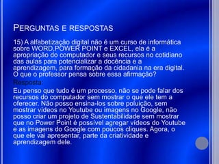 PERGUNTAS E RESPOSTAS
15) A alfabetização digital não é um curso de informática
sobre WORD,POWER POINT e EXCEL, ela é a
apropriação do computador e seus recursos no cotidiano
das aulas para potencializar a docência e a
aprendizagem, para formação da cidadania na era digital.
O que o professor pensa sobre essa afirmação?
Resposta:
Eu penso que tudo é um processo, não se pode falar dos
recursos do computador sem mostrar o que ele tem a
oferecer. Não posso ensina-los sobre poluição, sem
mostrar vídeos no Youtube ou imagens no Google, não
posso criar um projeto de Sustentabilidade sem mostrar
que no Power Point é possível agregar vídeos do Youtube
e as imagens do Google com poucos cliques. Agora, o
que ele vai apresentar, parte da criatividade e
aprendizagem dele.
 