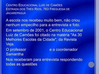 CENTRO EDUCACIONAL LUÍS DE CAMÕES
ESTRADA DOS TRÊS RIOS, 763 FREGUESIA DE
JACAREPAGUÁ

A escola nos recebeu muito bem, não criou
nenhum empecilho para a entrevista e foto.
Em setembro de 2001, o Centro Educacional
Luiz de Camões foi citado na matéria "As 30
Melhores Escolas da Cidade", da Revista
Veja.
O professor              e a coordenador
Samantha
Nos receberam para entrevista respondendo
todas as questões
 