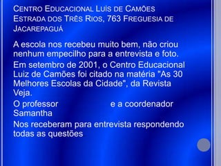 CENTRO EDUCACIONAL LUÍS DE CAMÕES
ESTRADA DOS TRÊS RIOS, 763 FREGUESIA DE
JACAREPAGUÁ
A escola nos recebeu muito bem, não criou
nenhum empecilho para a entrevista e foto.
Em setembro de 2001, o Centro Educacional
Luiz de Camões foi citado na matéria "As 30
Melhores Escolas da Cidade", da Revista
Veja.
O professor              e a coordenador
Samantha
Nos receberam para entrevista respondendo
todas as questões.
 