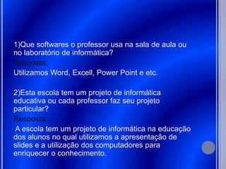 1)Que softwares o professor usa na sala de aula ou
no laboratório de informática?
Resposta:
Utilizamos Word, Excell, Power Point e etc.

2)Esta escola tem um projeto de informática
educativa ou cada professor faz seu projeto
particular?
Resposta::
A escola tem um projeto de informática na educação
dos alunos no qual utilizamos a apresentação de
slides e a utilização dos computadores para
enriquecer o conhecimento.
 