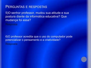 PERGUNTAS E RESPOSTAS
5)O senhor professor, mudou sua atitude e sua
postura diante da informática educativa? Que
mudança foi essa?
Resposta:



6)O professor acredita que o uso do computador pode
potencializar o pensamento e a criatividade?
Resposta:
 