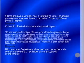 9)Costumamos ouvir dizer que: a informática virou um atrativo
para os alunos se envolverem com aulas. O que o professor
pensa à respeito?
Resposta:
Concordo. Ela é o instrumento de aprendizagem.

10)Uma pesquisadora disse: ¨Se no uso da informática educativa houver
uma perspectiva de construção de conhecimento, o professor perderá o
caráter mágico de mestre infalível e o aluno poderá posicionar-se como
verdadeiro construtor do próprio conhecimento. O professor ficará
responsável por planejar atividades, utilizando o computador como recurso
para atingir seus objetivos pedagógicos. ¨Professor o que o senhor acha
dessa frase?
Resposta::
Não concordo. O professor não é um mero transmissor de
conhecimento ele é o facilitador da construção do
conhecimento.
 