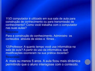 11)O computador é utilizado em sua sala de aula para
construção de conhecimento ou para transmissão de
conhecimento? Como você trabalha com o computador
nas suas aulas?
Resposta:
Para a construção do conhecimento. Administro os
conteúdos através de slides e filmes .

12)Professor: A quanto tempo você usa informática na
sala de aula? A partir do uso da informática, que
modificações ocorreram na sua prática docente?
Respostas:
A mais ou menos 5 anos. A aula ficou mais dinâmica
permitindo que o aluno interagisse com o conteúdo.
 