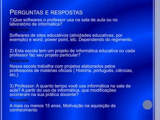 PERGUNTAS E RESPOSTAS
1)Que softwares o professor usa na sala de aula ou no
laboratório de informática?
Resposta:
Softwares de sites educativos (atividades educativas, por
exemplo) e word, power point, etc. Dependendo do regimento.

2) Esta escola tem um projeto de informática educativa ou cada
professor faz seu projeto particular?
Resposta:
Nossa escola trabalha com projetos elaborados pelos
professores de matérias oficiais ( História, português, ciências,
etc,)

3) Professor: A quanto tempo você usa informática na sala de
aula? A partir do uso da informática, que modificações
ocorreram na sua prática docente?
Resposta:
A mais ou menos 15 anos. Motivação na aquisição de
conhecimento
 